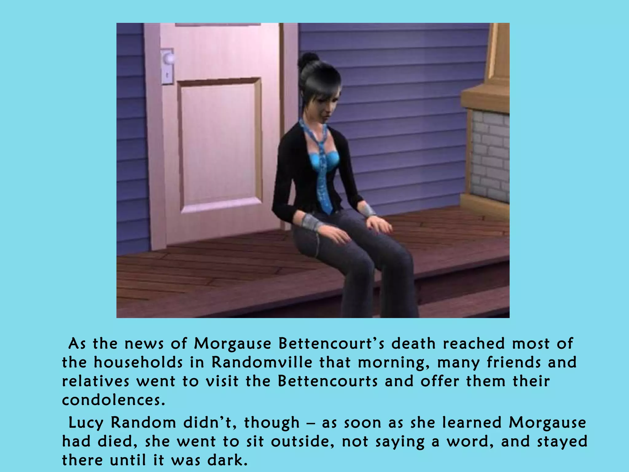 As the news of Morgause Bettencourt’s death reached most of the households in Randomville that morning, many friends and relatives went to visit the Bettencourts and offer them their condolences. Lucy Random didn’t, though – as soon as she learned Morgause had died, she went to sit outside, not saying a word, and stayed there until it was dark. 