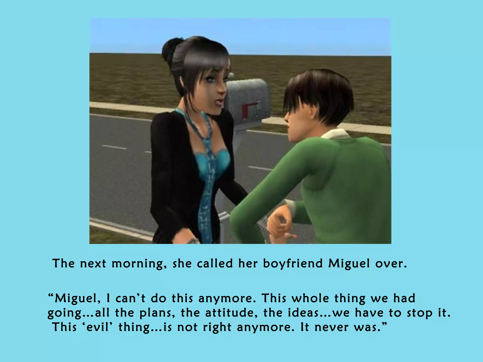 The next morning, she called her boyfriend Miguel over. “ Miguel, I can’t do this anymore. This whole thing we had going…all the plans, the attitude, the ideas…we have to stop it.  This ‘evil’ thing…is not right anymore. It never was.” 