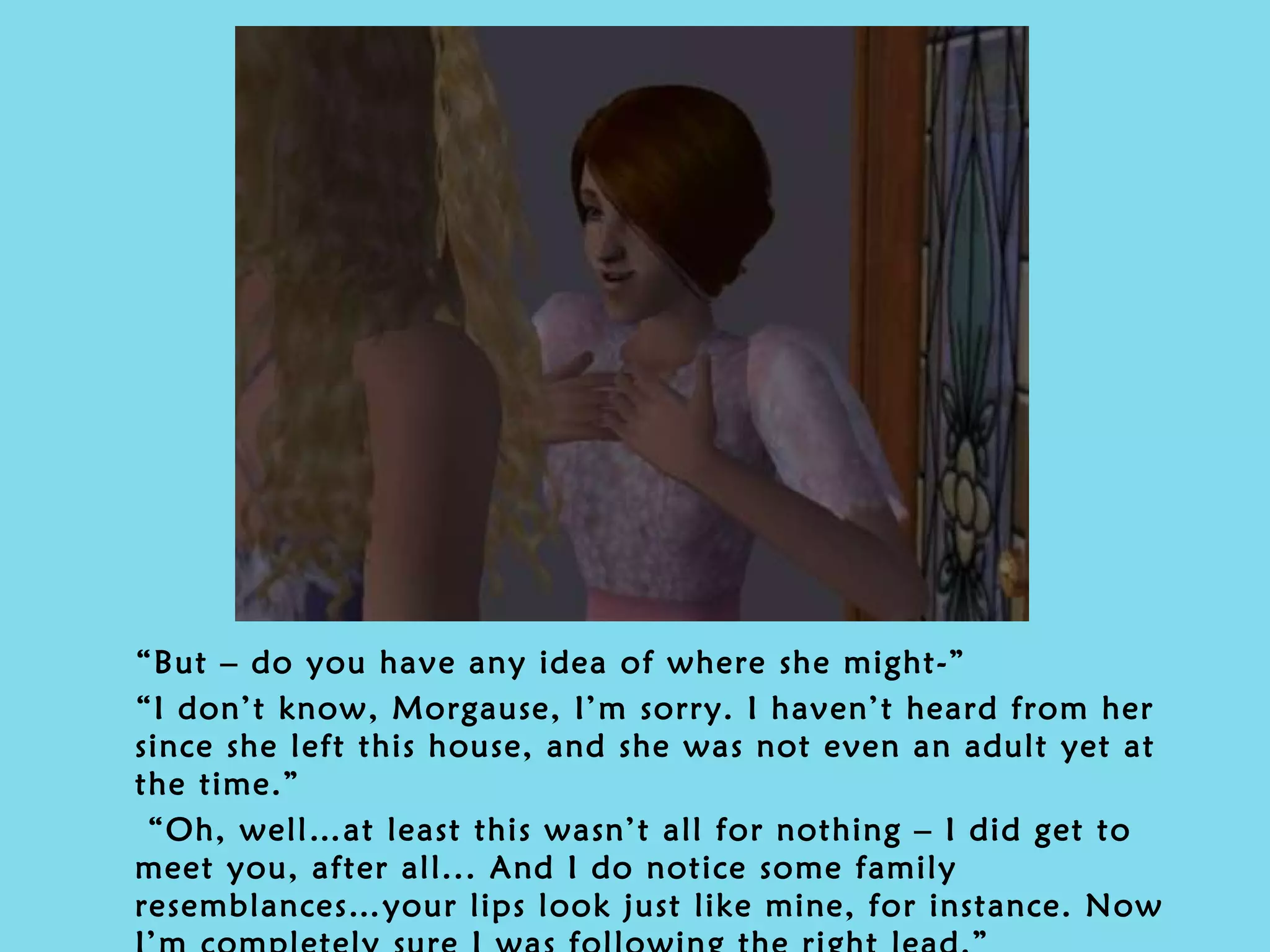 “ But – do you have any idea of where she might-” “ I don’t know, Morgause, I’m sorry. I haven’t heard from her since she left this house, and she was not even an adult yet at the time.” “ Oh, well…at least this wasn’t all for nothing – I did get to meet you, after all... And I do notice some family resemblances…your lips look just like mine, for instance. Now I’m completely sure I was following the right lead.” 