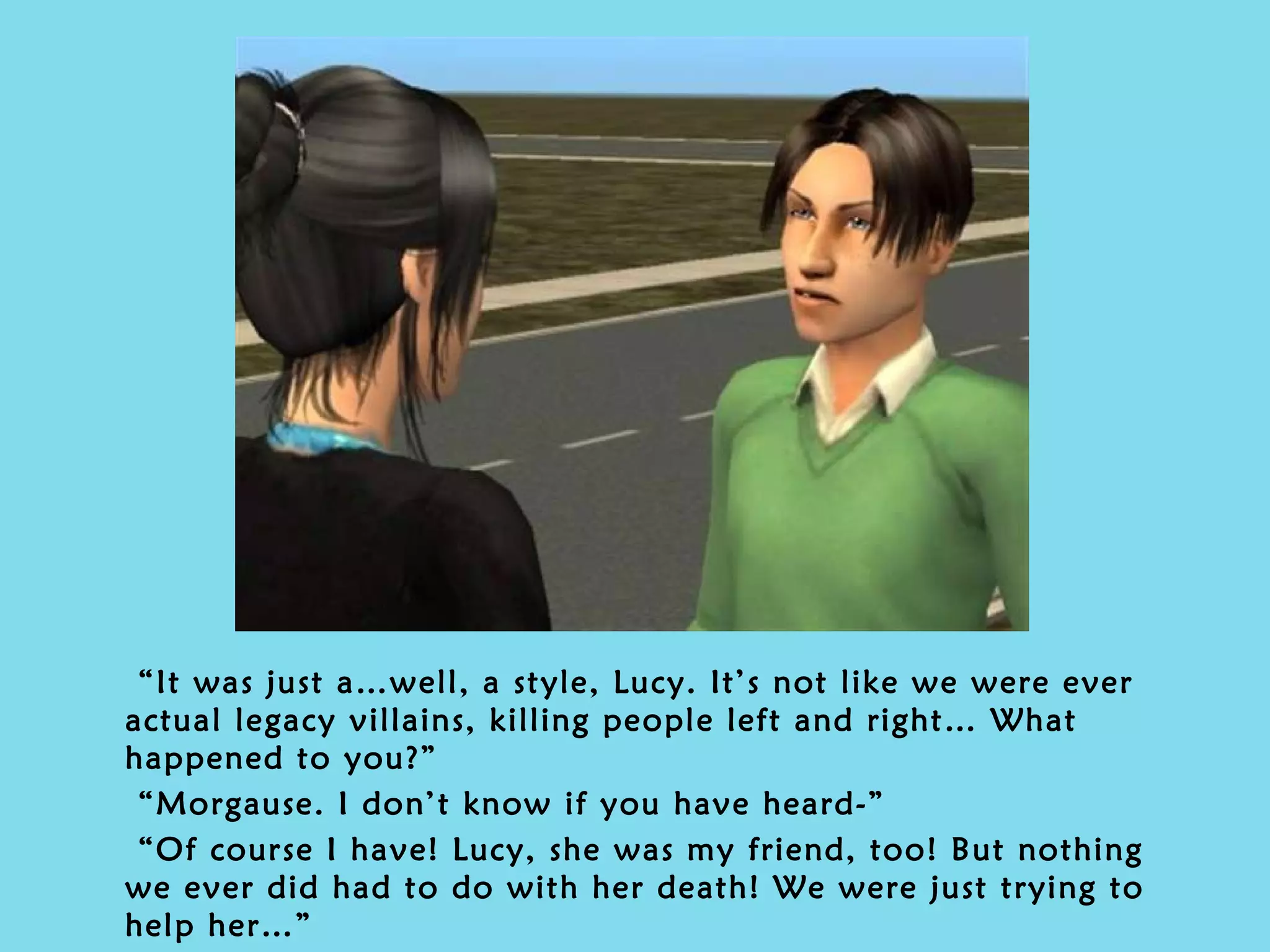 “ It was just a…well, a style, Lucy. It’s not like we were ever actual legacy villains, killing people left and right… What happened to you?” “ Morgause. I don’t know if you have heard-” “ Of course I have! Lucy, she was my friend, too! But nothing we ever did had to do with her death! We were just trying to help her…” 