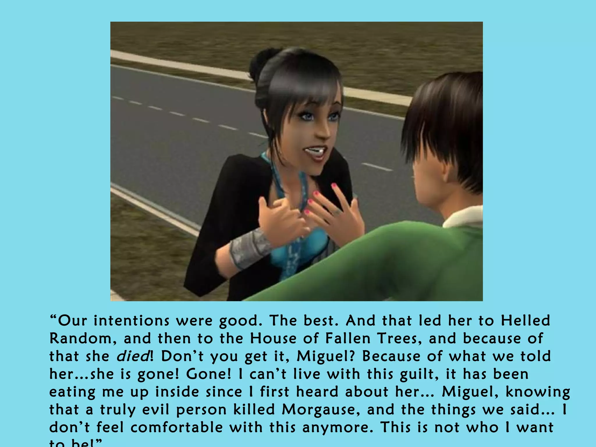 “ Our intentions were good. The best. And that led her to Helled Random, and then to the House of Fallen Trees, and because of that she  died ! Don’t you get it, Miguel? Because of what we told her…she is gone! Gone! I can’t live with this guilt, it has been eating me up inside since I first heard about her… Miguel, knowing that a truly evil person killed Morgause, and the things we said… I don’t feel comfortable with this anymore. This is not who I want to be!” 