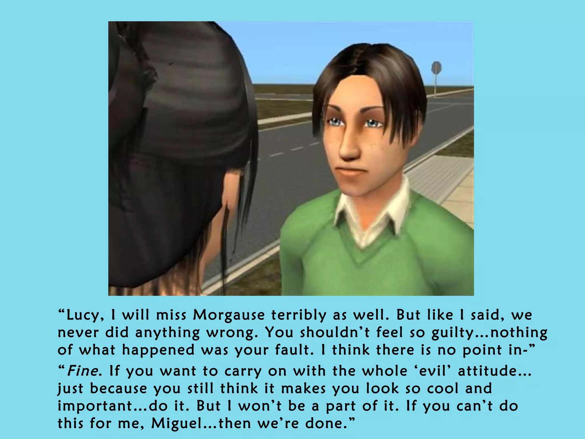 “ Lucy, I will miss Morgause terribly as well. But like I said, we never did anything wrong. You shouldn’t feel so guilty…nothing of what happened was your fault. I think there is no point in-” “ Fine . If you want to carry on with the whole ‘evil’ attitude…just because you still think it makes you look so cool and important…do it. But I won’t be a part of it. If you can’t do this for me, Miguel…then we’re done.” 