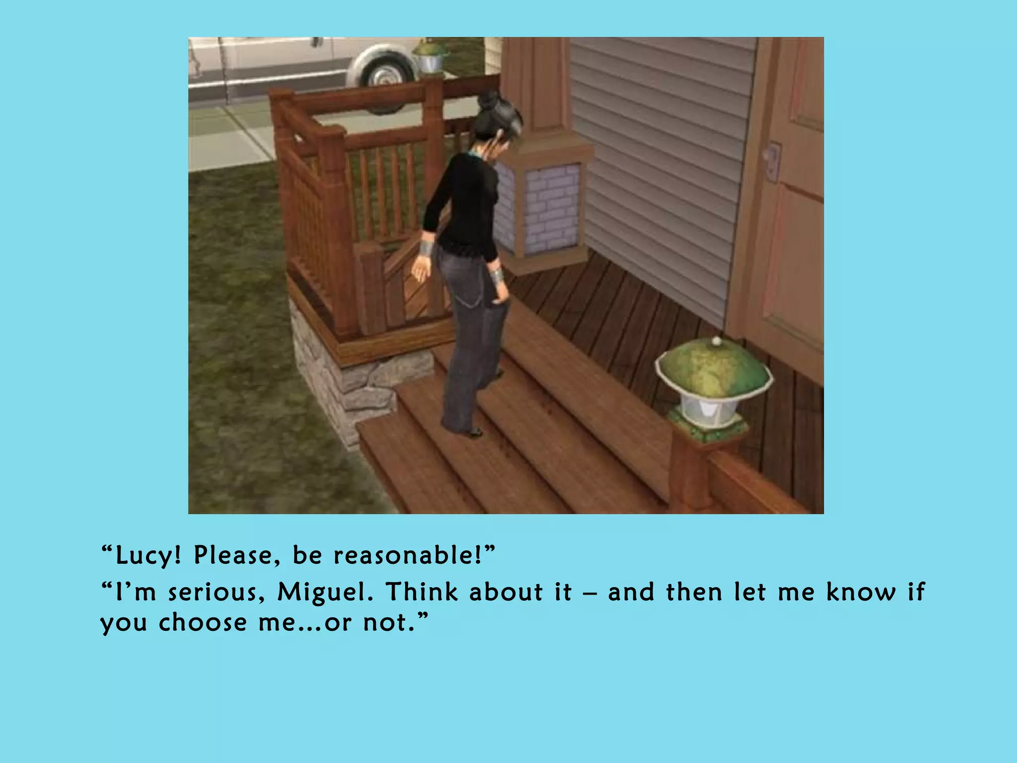 “ Lucy! Please, be reasonable!” “ I’m serious, Miguel. Think about it – and then let me know if you choose me…or not.” 