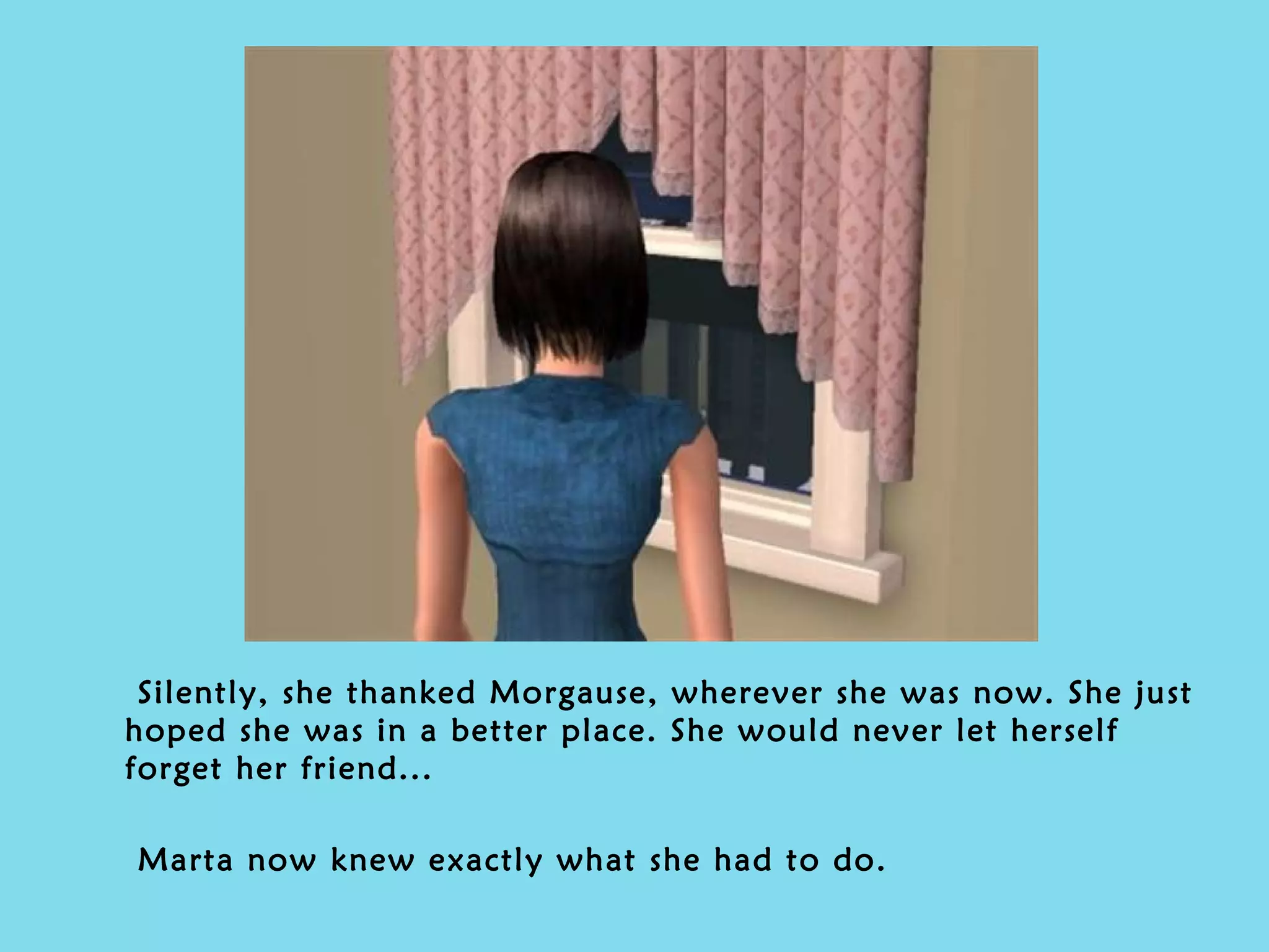 Silently, she thanked Morgause, wherever she was now. She just hoped she was in a better place. She would never let herself forget her friend... Marta now knew exactly what she had to do. 