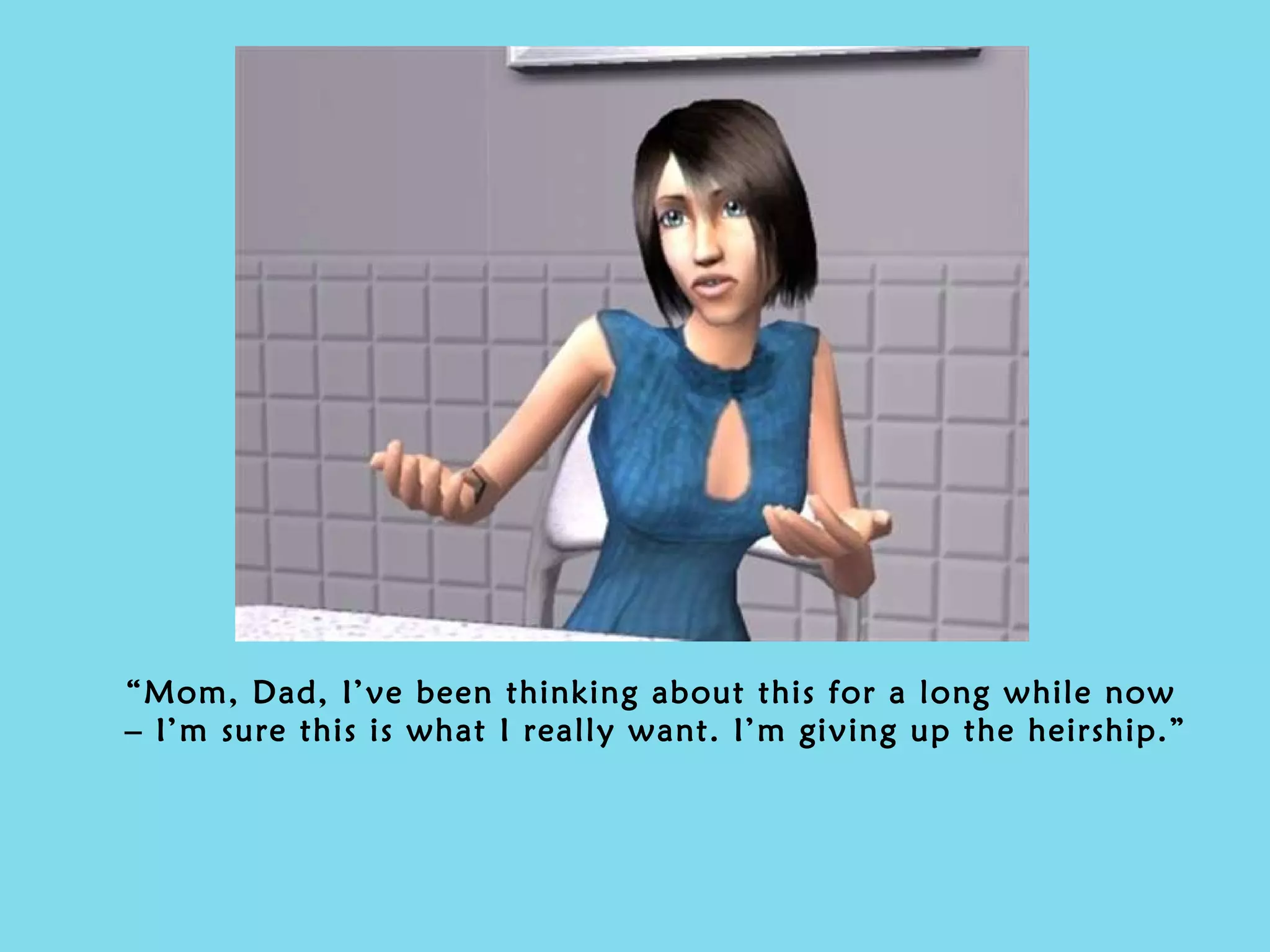 “ Mom, Dad, I’ve been thinking about this for a long while now – I’m sure this is what I really want. I’m giving up the heirship.” 