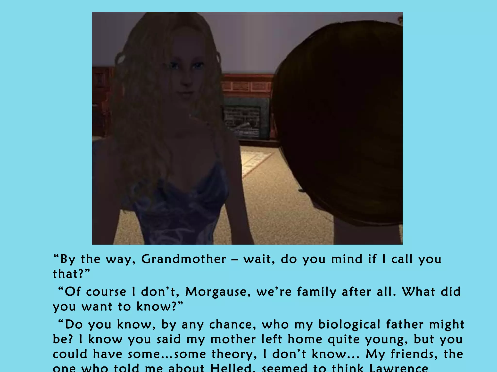 “ By the way, Grandmother – wait, do you mind if I call you that?” “ Of course I don’t, Morgause, we’re family after all. What did you want to know?” “ Do you know, by any chance, who my biological father might be? I know you said my mother left home quite young, but you could have some…some theory, I don’t know... My friends, the one who told me about Helled, seemed to think Lawrence Random was my father.” 