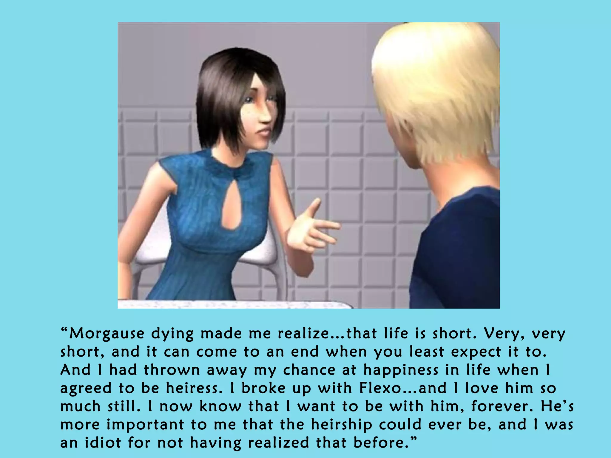 “ Morgause dying made me realize…that life is short. Very, very short, and it can come to an end when you least expect it to. And I had thrown away my chance at happiness in life when I agreed to be heiress. I broke up with Flexo…and I love him so much still. I now know that I want to be with him, forever. He’s more important to me that the heirship could ever be, and I was an idiot for not having realized that before.” 