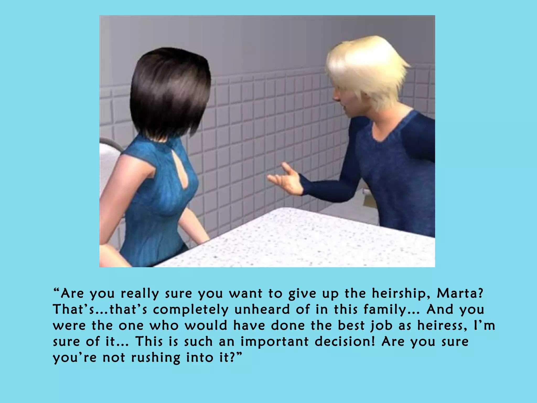 “ Are you really sure you want to give up the heirship, Marta? That’s…that’s completely unheard of in this family… And you were the one who would have done the best job as heiress, I’m sure of it… This is such an important decision! Are you sure you’re not rushing into it?” 