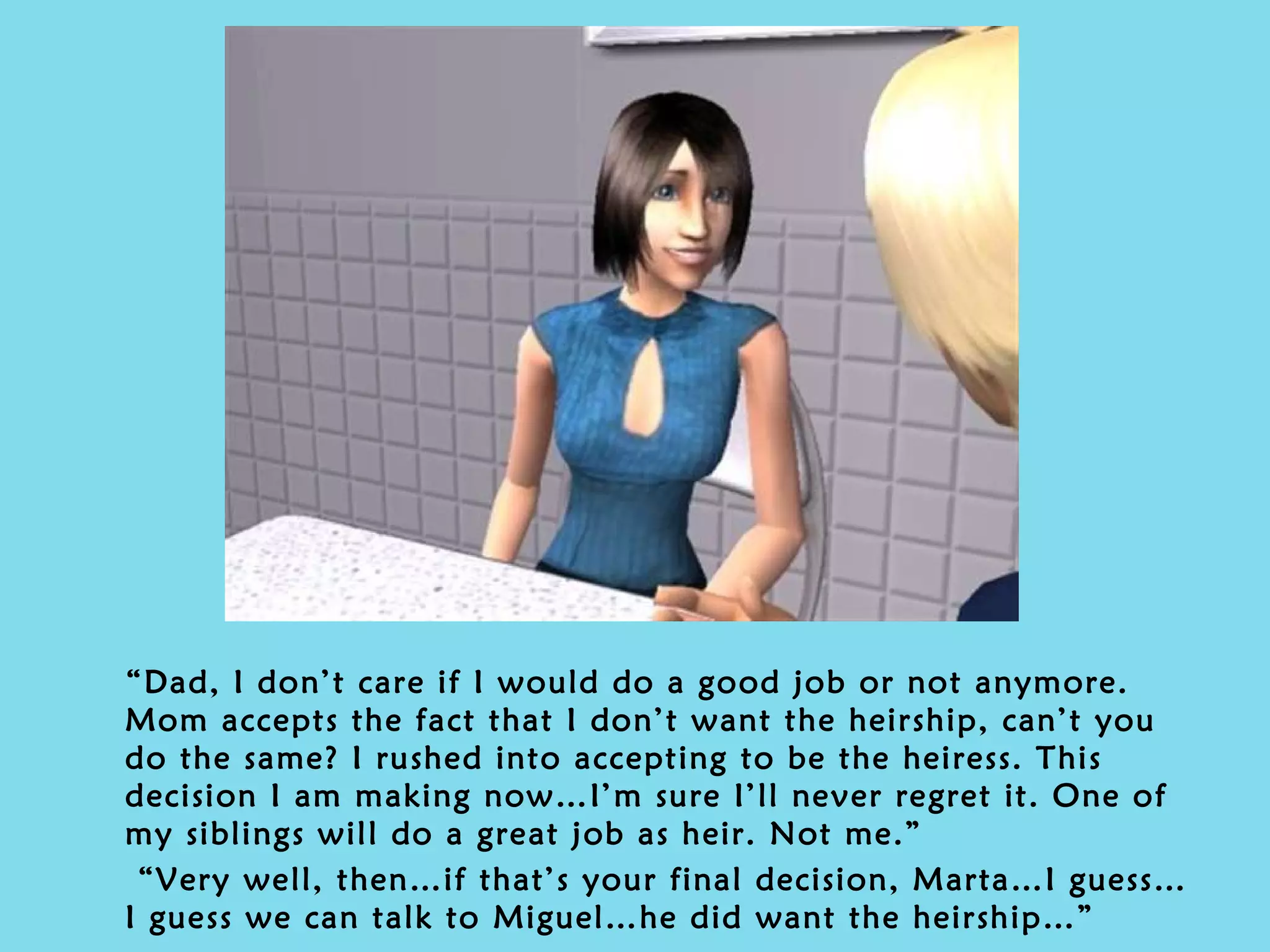 “ Dad, I don’t care if I would do a good job or not anymore. Mom accepts the fact that I don’t want the heirship, can’t you do the same? I rushed into accepting to be the heiress. This decision I am making now…I’m sure I’ll never regret it. One of my siblings will do a great job as heir. Not me.” “ Very well, then…if that’s your final decision, Marta…I guess…I guess we can talk to Miguel…he did want the heirship…” 