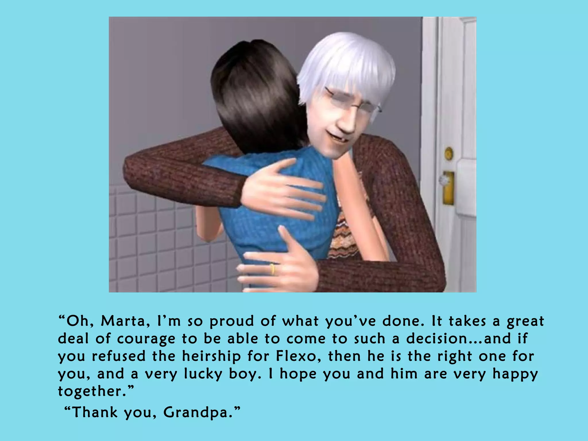 “ Oh, Marta, I’m so proud of what you’ve done. It takes a great deal of courage to be able to come to such a decision…and if you refused the heirship for Flexo, then he is the right one for you, and a very lucky boy. I hope you and him are very happy together.” “ Thank you, Grandpa.” 