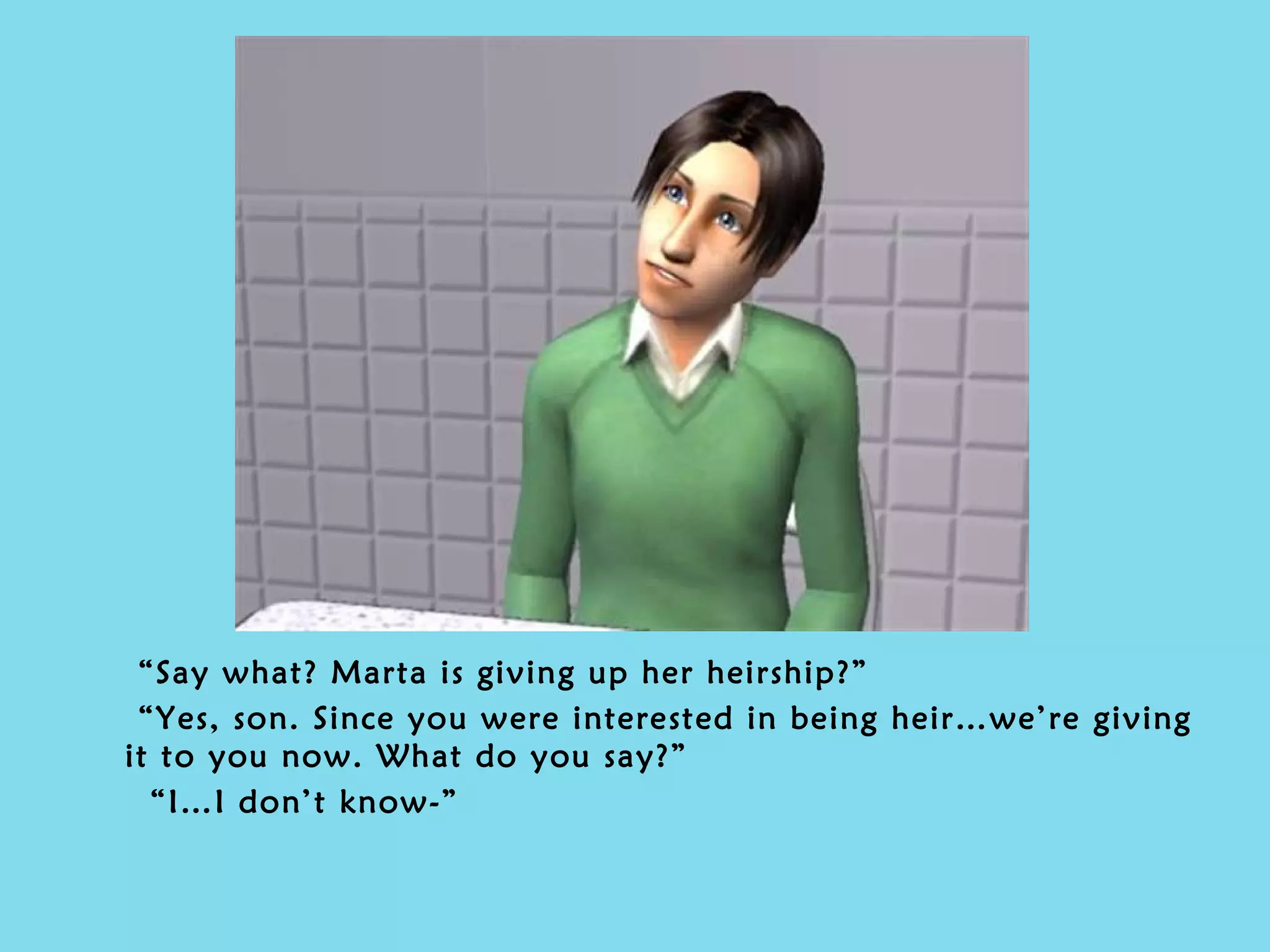 “ Say what? Marta is giving up her heirship?” “ Yes, son. Since you were interested in being heir…we’re giving it to you now. What do you say?” “ I…I don’t know-” 