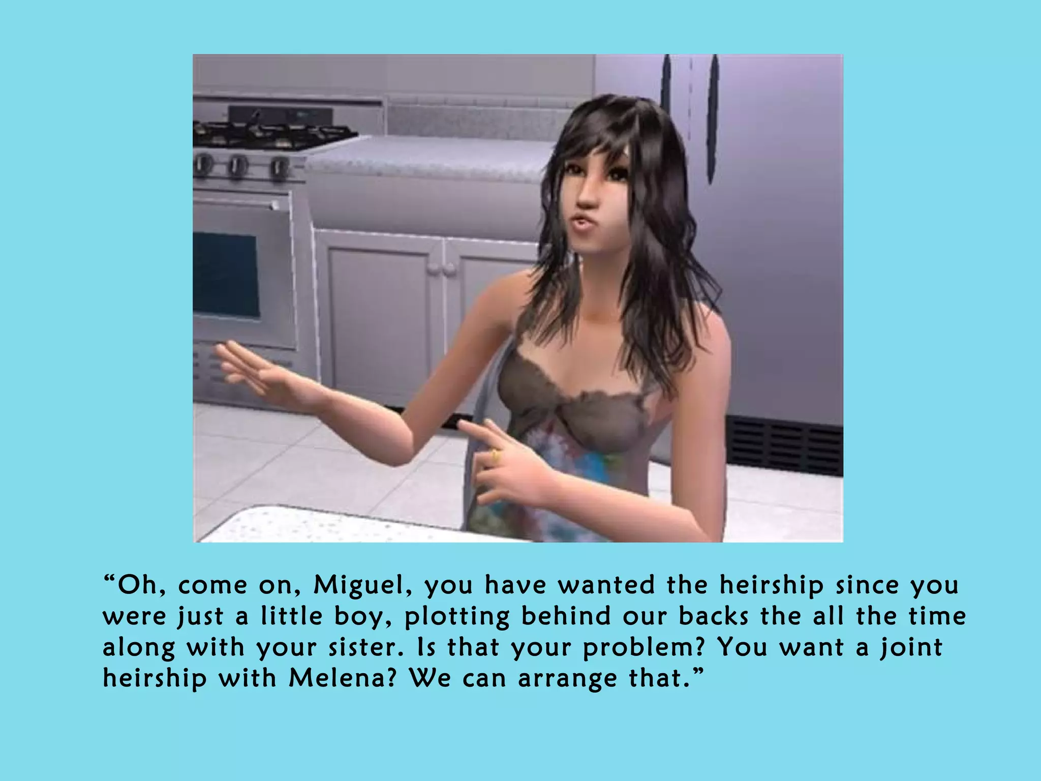 “ Oh, come on, Miguel, you have wanted the heirship since you were just a little boy, plotting behind our backs the all the time along with your sister. Is that your problem? You want a joint heirship with Melena? We can arrange that.” 