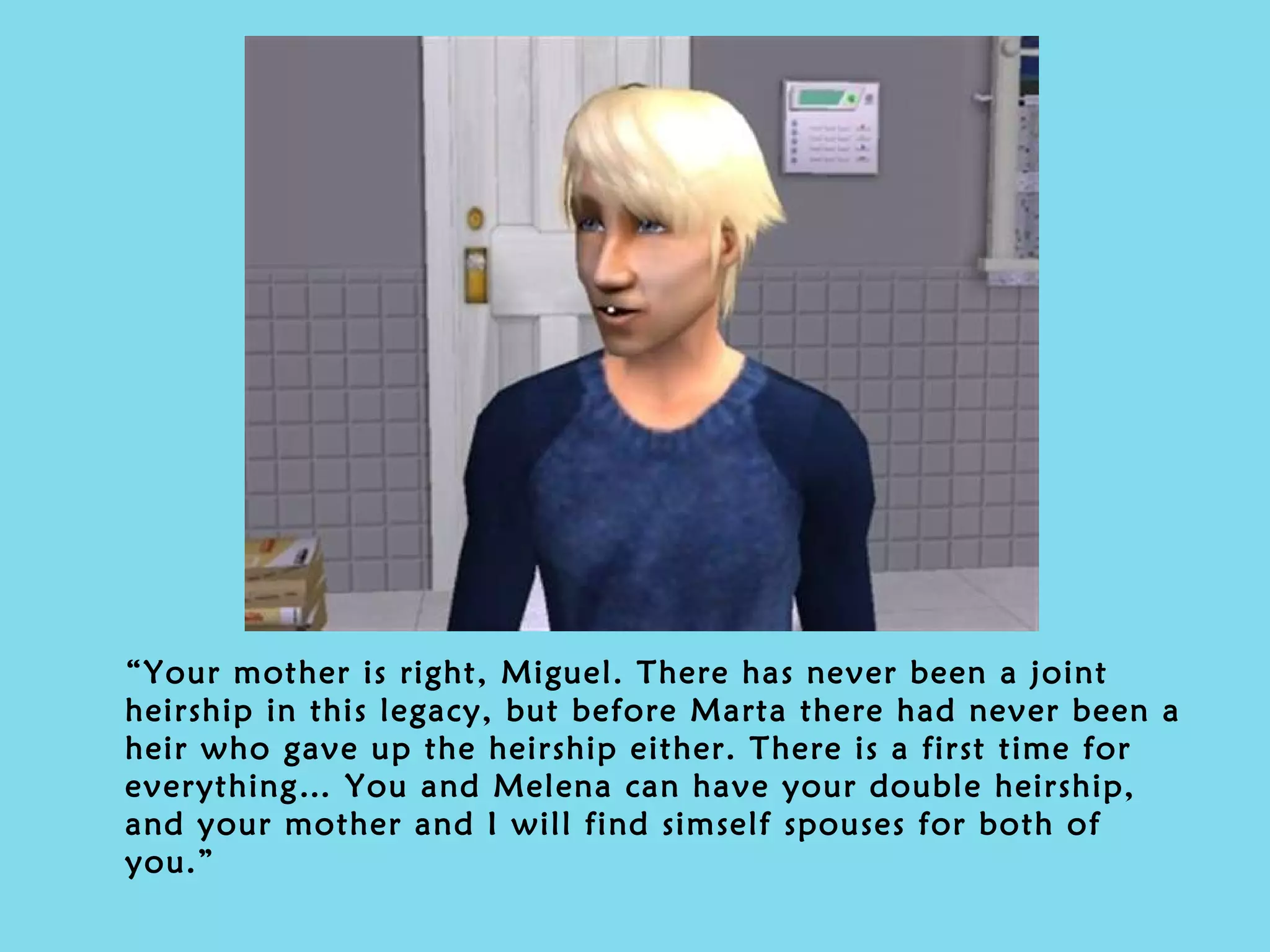 “ Your mother is right, Miguel. There has never been a joint heirship in this legacy, but before Marta there had never been a heir who gave up the heirship either. There is a first time for everything… You and Melena can have your double heirship, and your mother and I will find simself spouses for both of you.” 