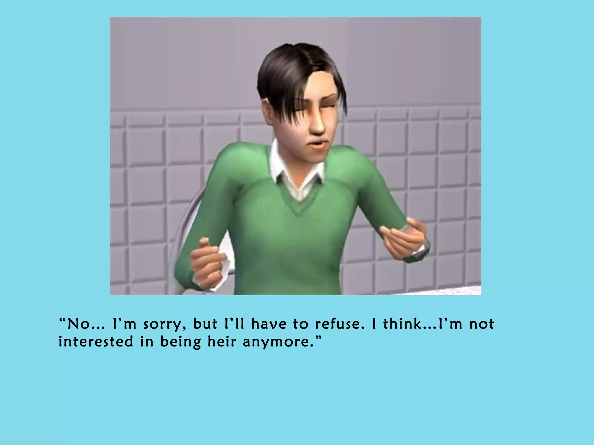 “ No… I’m sorry, but I’ll have to refuse. I think…I’m not interested in being heir anymore.” 