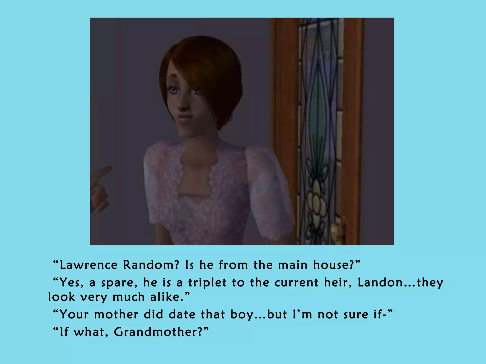 “ Lawrence Random? Is he from the main house?” “ Yes, a spare, he is a triplet to the current heir, Landon…they look very much alike.” “ Your mother did date that boy…but I’m not sure if-” “ If what, Grandmother?” 