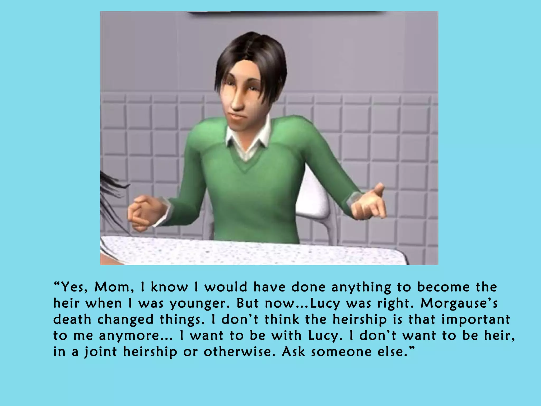 “ Yes, Mom, I know I would have done anything to become the heir when I was younger. But now…Lucy was right. Morgause’s death changed things. I don’t think the heirship is that important to me anymore… I want to be with Lucy. I don’t want to be heir, in a joint heirship or otherwise. Ask someone else.” 