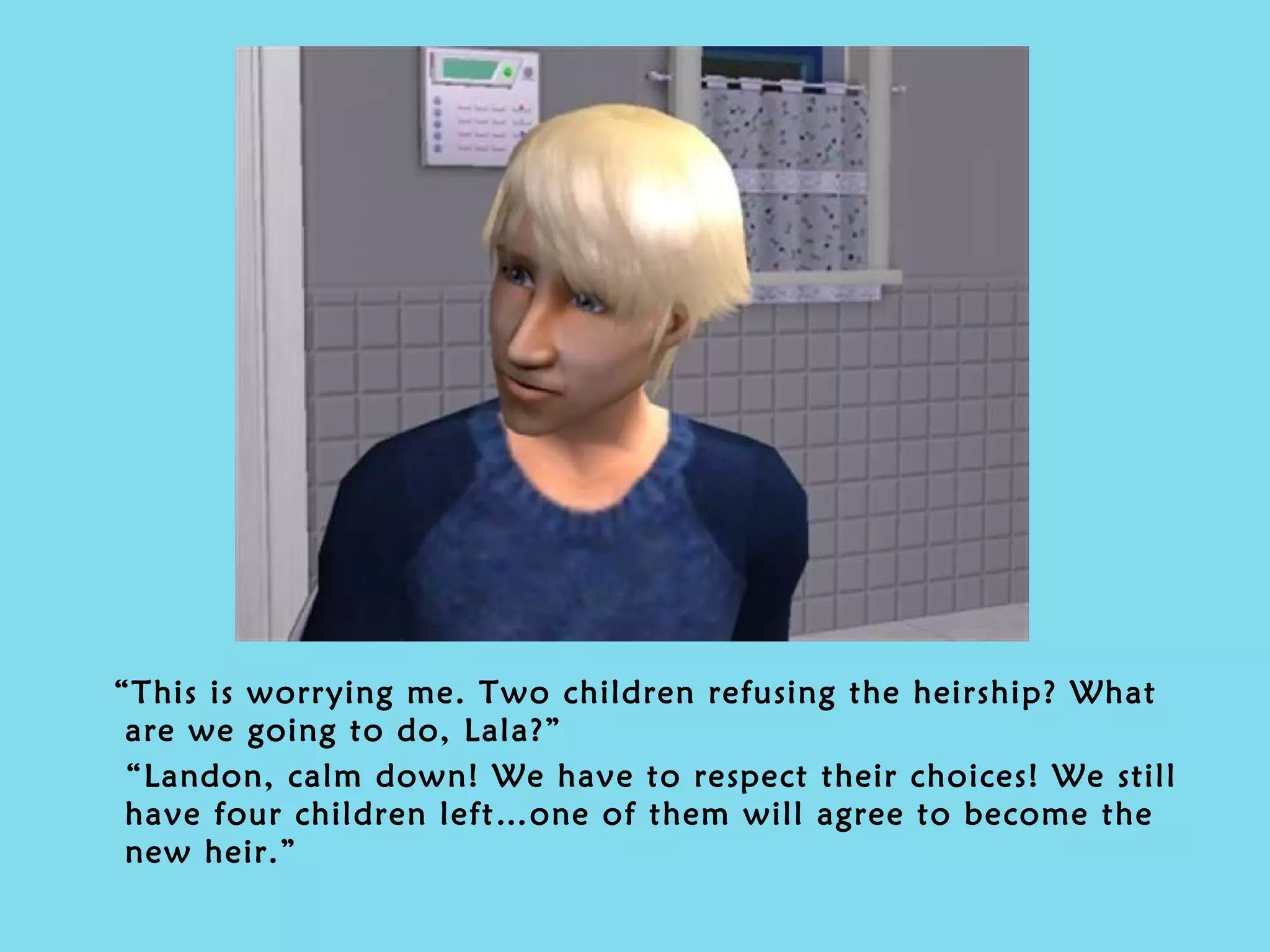 “ This is worrying me. Two children refusing the heirship? What are we going to do, Lala?” “ Landon, calm down! We have to respect their choices! We still have four children left…one of them will agree to become the new heir.” 