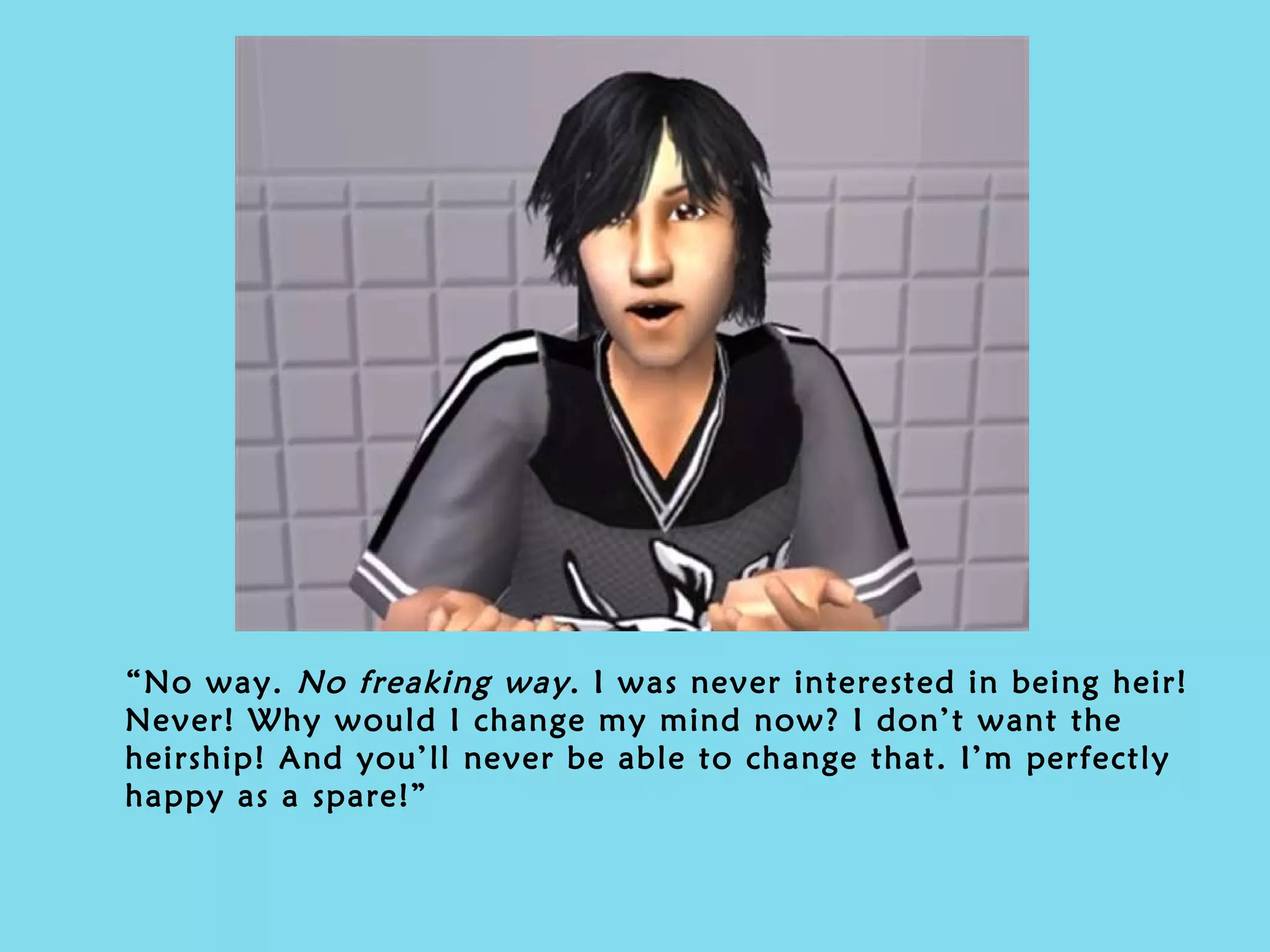 “ No way.  No freaking way . I was never interested in being heir! Never! Why would I change my mind now? I don’t want the heirship! And you’ll never be able to change that. I’m perfectly happy as a spare!” 