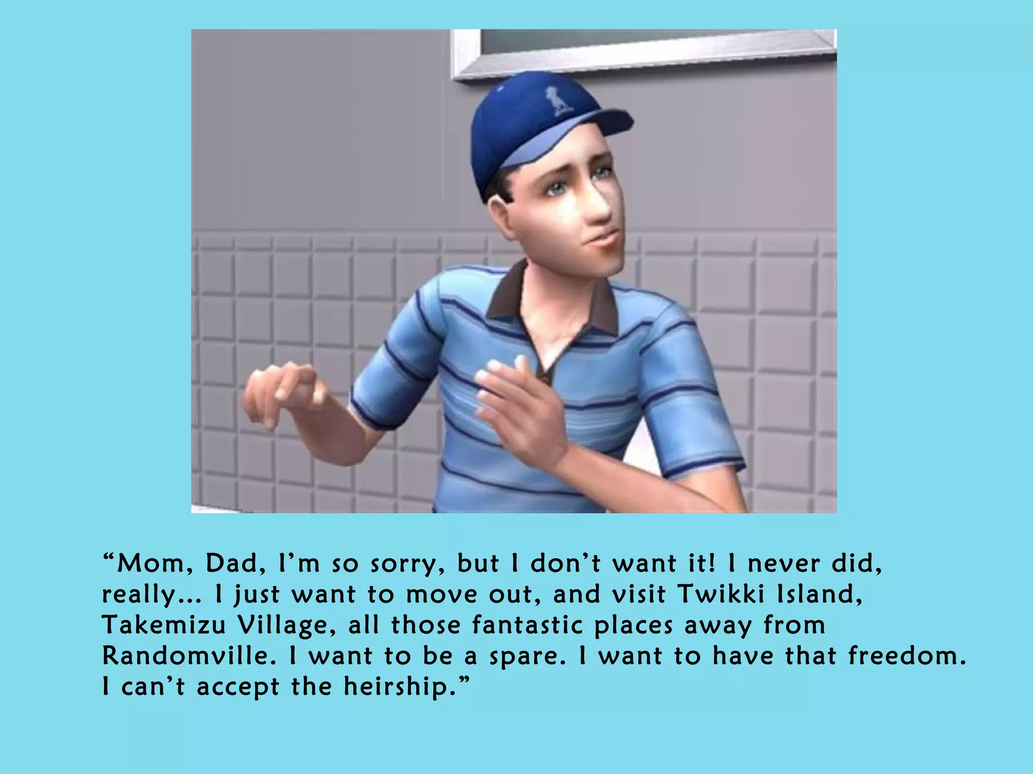 “ Mom, Dad, I’m so sorry, but I don’t want it! I never did, really… I just want to move out, and visit Twikki Island, Takemizu Village, all those fantastic places away from Randomville. I want to be a spare. I want to have that freedom. I can’t accept the heirship.” 