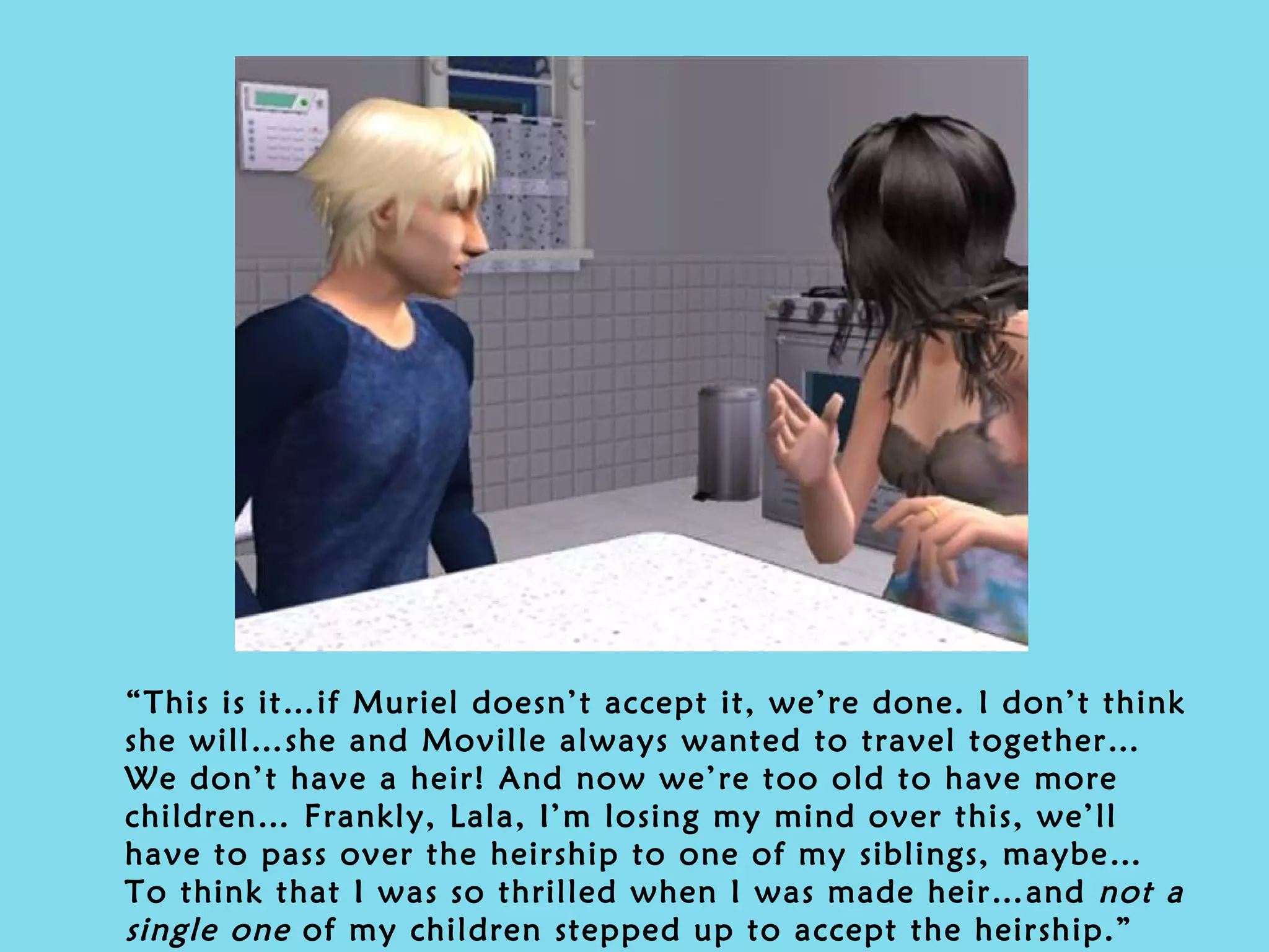 “ This is it…if Muriel doesn’t accept it, we’re done. I don’t think she will…she and Moville always wanted to travel together… We don’t have a heir! And now we’re too old to have more children… Frankly, Lala, I’m losing my mind over this, we’ll have to pass over the heirship to one of my siblings, maybe… To think that I was so thrilled when I was made heir…and  not a single one  of my children stepped up to accept the heirship.” 