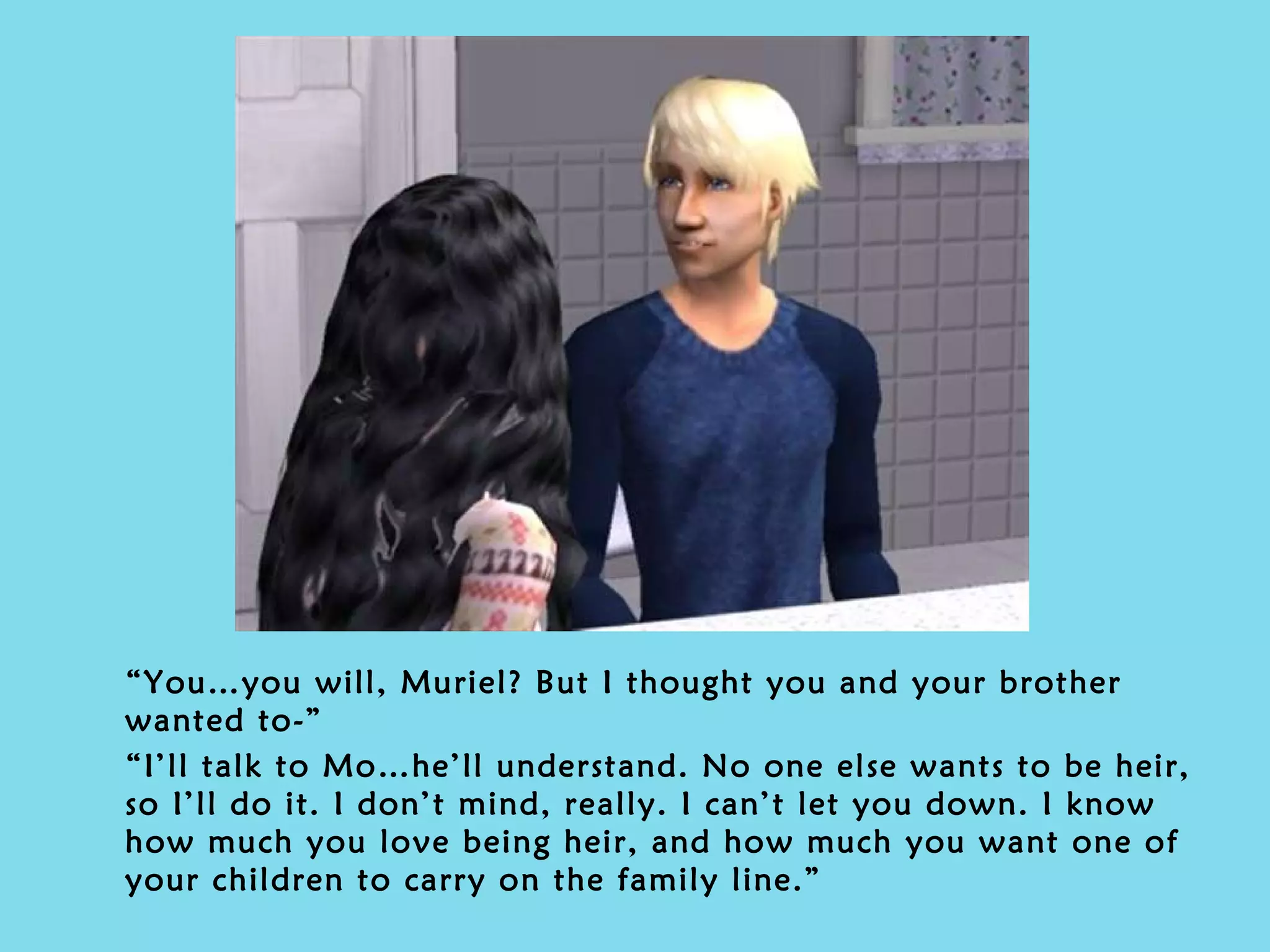 “ You…you will, Muriel? But I thought you and your brother wanted to-” “ I’ll talk to Mo…he’ll understand. No one else wants to be heir, so I’ll do it. I don’t mind, really. I can’t let you down. I know how much you love being heir, and how much you want one of your children to carry on the family line.” 