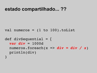 estado compartilhado... ??



val numeros = (1 to 100).toList

def divSequential = {
  var div = 1000d
  numeros.foreach(x => div = div / x)
  println(div)
}
 
