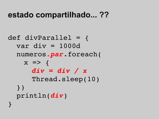 estado compartilhado... ??

def divParallel = {
  var div = 1000d
  numeros.par.foreach(
    x => {
     div = div / x
      Thread.sleep(10)
  })
  println(div)
}
 