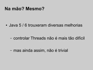 Na mão? Mesmo?


●   Java 5 / 6 trouxeram diversas melhorias


    –   controlar Threads não é mais tão difícil

    –   mas ainda assim, não é trivial
 