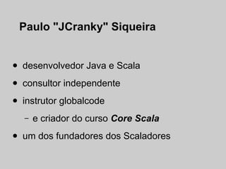 Paulo "JCranky" Siqueira


•   desenvolvedor Java e Scala

•   consultor independente

•   instrutor globalcode
    –   e criador do curso Core Scala

•   um dos fundadores dos Scaladores
 