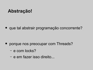 Abstração!


•   que tal abstrair programação concorrente?



•   porque nos preocupar com Threads?
    –   e com locks?
    –   e em fazer isso direito...
 