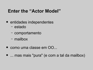Enter the “Actor Model”

•   entidades independentes
    – estado

    –   comportamento
    –   mailbox

•   como uma classe em OO...

•   ... mas mais "pura" (e com a tal da mailbox)
 