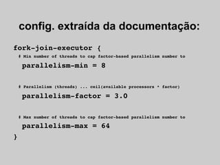 config. extraída da documentação:
fork­join­executor {
  # Min number of threads to cap factor­based parallelism number to

  parallelism­min = 8

  # Parallelism (threads) ... ceil(available processors * factor)

  parallelism­factor = 3.0

  # Max number of threads to cap factor­based parallelism number to

  parallelism­max = 64
}
 