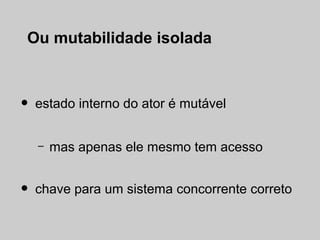 Ou mutabilidade isolada



•   estado interno do ator é mutável


    –   mas apenas ele mesmo tem acesso


•   chave para um sistema concorrente correto
 