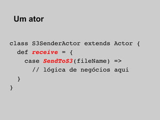 Um ator

class S3SenderActor extends Actor {
  def receive = {
    case SendToS3(fileName) =>
      // lógica de negócios aqui
  }
}
 