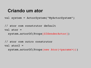 Criando um ator
val system = ActorSystem("MyActorSystem")

// ator com construtor default
val ator =
  system.actorOf(Props[S3SenderActor])

// ator com outro construtor
val ator2 =
  system.actorOf(Props(new Ator(<params>)))
 