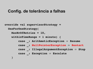 Config. de tolerância a falhas


override val supervisorStrategy =
  OneForOneStrategy(
    MaxNrOfRetries = 10,
    withinTimeRange = 1 minute) {
        case _: ArithmeticException ⇒  Resume
        case _: NullPointerException ⇒  Restart
        case _: IllegalArgumentException ⇒  Stop
        case _: Exception ⇒  Escalate
    }
 