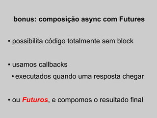 bonus: composição async com Futures

●   possibilita código totalmente sem block


●   usamos callbacks
    ●   executados quando uma resposta chegar


●   ou Futuros, e compomos o resultado final
 
