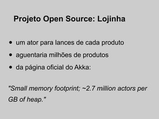 Projeto Open Source: Lojinha


•   um ator para lances de cada produto

•   aguentaria milhões de produtos

•   da página oficial do Akka:


"Small memory footprint; ~2.7 million actors per
GB of heap."
 
