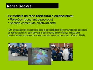 Redes Sociais Existência da rede horizontal e colaborativa:   Relações (troca entre pessoas) Sentido construído coletivamente “ Um dos aspectos essenciais para a consolidação de comunidades pessoais ou redes sociais é, sem dúvida, o sentimento de confiança mútua que precisa existir em maior ou menor escala entre as pessoas”. (Costa, 2005) 