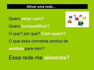 Ativar uma rede... Quero  estar   com? Quero  compartilhar? O que? por que?  Com quem? O que essa conversa produz de  sentido  para mim? Essa rede me  alimenta?   