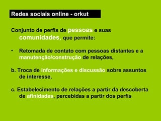 Redes sociais online - orkut Conjunto de perfis de  pessoas  e suas  comunidades,   que permite: Retomada de contato com pessoas distantes e a  manutenção/construção  de relações,  b. Troca de  informações e discussão  sobre assuntos de interesse, c. Estabelecimento de relações a partir da descoberta de  afinidades , percebidas a partir dos perfis   