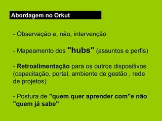 Abordagem no Orkut - Observação e, não, intervenção - Mapeamento dos  "hubs"  (assuntos e perfis) -  Retroalimentação  para os outros dispositivos (capacitação, portal, ambiente de gestão , rede de projetos) - Postura de  "quem quer aprender com"e não "quem já sabe" 
