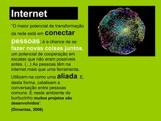Internet “ O maior potencial de transformação da rede está em  conectar  pessoas ; é a chance de se  fazer novas coisas juntos ,  um potencial de cooperação em escalas que não eram possíveis antes. (...) As pessoas têm na internet mais que uma ferramenta. Utilizam-na como uma  aliada . E, desta forma, catalisam a conversação entre pessoas comuns. E neste ambiente de burburinho  muitos projetos são desenvolvidos ”.   (Dimantas, 2006) 