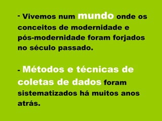Vivemos num  mundo  onde os conceitos de modernidade e  pós-modernidade foram forjados no século passado. -  Métodos e técnicas de coletas de dados  foram sistematizados há muitos anos atrás. 