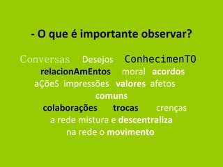 - O que é importante observar? Conversas  Desejos  ConhecimenTO   relacionAmEntos   moral  acordos   aÇõeS  impressões  valores   afetos  comuns   colaborações  trocas   crenças  a rede mistura e  descentraliza na rede o  movimento   