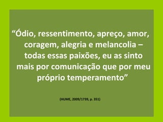 “ Ódio, ressentimento, apreço, amor, coragem, alegria e melancolia – todas essas paixões, eu as sinto mais por comunicação que por meu próprio temperamento”  (HUME, 2009/1739, p. 351)  