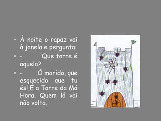 • À noite o rapaz vai
  à janela e pergunta:
• -       Que torre é
  aquela?
• -      Ó marido, que
  esquecido que tu
  és! É a Torre da Má
  Hora. Quem lá vai
  não volta.
 