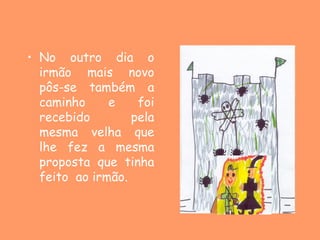 • No outro dia o
  irmão mais novo
  pôs-se também a
  caminho     e    foi
  recebido        pela
  mesma velha que
  lhe fez a mesma
  proposta que tinha
  feito ao irmão.
 