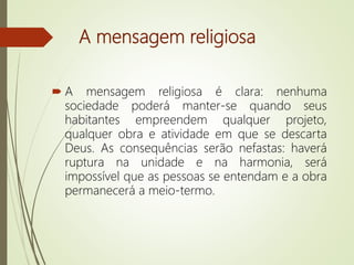 A mensagem religiosa
 A mensagem religiosa é clara: nenhuma
sociedade poderá manter-se quando seus
habitantes empreendem qualquer projeto,
qualquer obra e atividade em que se descarta
Deus. As consequências serão nefastas: haverá
ruptura na unidade e na harmonia, será
impossível que as pessoas se entendam e a obra
permanecerá a meio-termo.
 