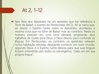 At 2, 1-12
 Nos Atos dos Apóstolos há um episódio que faz referência à
Torre de Babel: o evento do Pentecostes (At 2). Ali se narra que,
ao descer o Espírito Santo sobre os Apóstolos, aconteceu a
mesma coisa que na Torre de Babel, mas ao contrário. Nesta os
homens estavam em uma torre elevada, projetando seus
trabalhos de costas para Deus; e Deus desceu para confundir as
línguas. Em Pentecostes, ao contrário, os apóstolos estavam
numa habitação elevada, desejando construir um novo mundo,
segundo Deus; e o Espírito Santo desceu para que suas línguas
fossem entendidas por todos os estrangeiros, “cada um em sua
própria língua”.
 